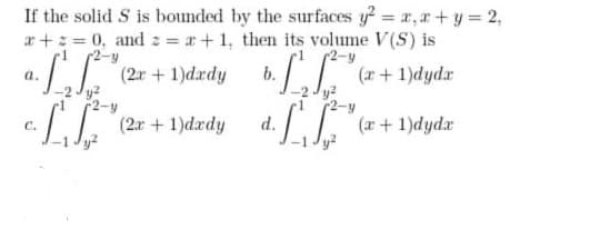 If the solid S is bounded by the surfaces y = x, a+ y = 2,
r+: = 0, and : = +1, then its volume V(S) is
r2-y
2-y
(r+1)dyda
y2
2-y
(a + 1)dyda
(2r +1)drdy
b.
a.
L (2r + 1)dardy
C.
d.
