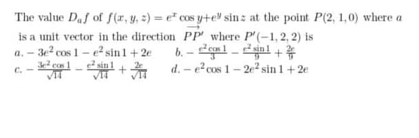 The value Daf of f(r, y, 2) = e" cos yte" sin z at the point P(2, 1,0) where a
is a unit vector in the direction PP' where P'(-1, 2, 2) is
a. – 3e? cos 1 - e sin1+2e
3e2 ccs 1- sin 1
b. - gml -inl +
d. - e cos 1- 2e² sin 1+2e
C.
