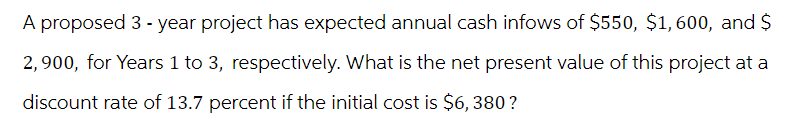 A proposed 3-year project has expected annual cash infows of $550, $1,600, and $
2,900, for Years 1 to 3, respectively. What is the net present value of this project at a
discount rate of 13.7 percent if the initial cost is $6, 380?