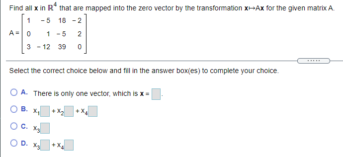 Find all x in R* that are mapped into the zero vector by the transformation x¬Ax for the given matrix A.
1
- 5 18
2
A =
1 - 5
3 - 12 39
.....
Select the correct choice below and fill in the answer box(es) to complete your choice.
A. There is only one vector, which is x =
В.
+ X2
+X
C. X3
D.
X3
+X4
