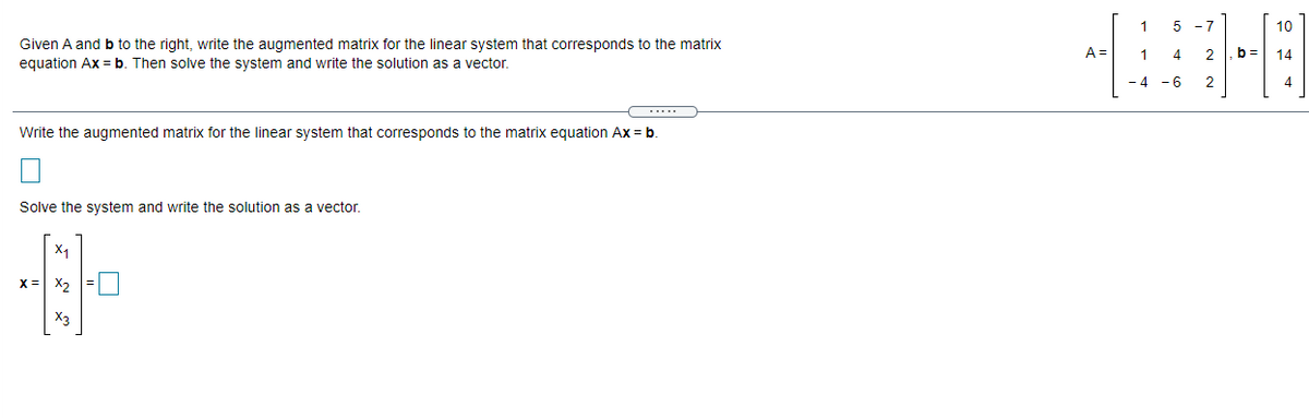 5 -7
10
Given A and b to the right, write the augmented matrix for the linear system that corresponds to the matrix
equation Ax = b. Then solve the system and write the solution as a vector.
A =
1.
4
2
b =
14
- 4 -6
2
4.
.....
Write the augmented matrix for the linear system that corresponds to the matrix equation Ax = b
Solve the system and write the solution as a vector.
X1
X = X,
X3
