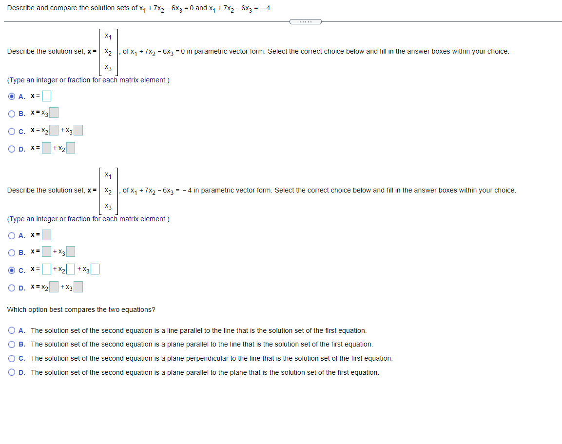 Describe and compare the solution sets of x, + 7x, - 6x3 = 0 and x, + 7x, - 6x3 = - 4.
.....
X1
Describe the solution set, x =
of x, + 7x, - 6x2 = 0 in parametric vector form. Select the correct choice below and fill in the answer boxes within your choice.
X2
X3
(Type an integer or fraction for each matrix element.)
O A.
O B. X= X3
O c. x= x,
+ X3
OD.
X =
+ X2
X1
Describe the solution set, x= X2
of x, + 7x, - 6x3 = - 4 in parametric vector form. Select the correct choice below and fill in the answer boxes within your choice.
X3
(Type an integer or fraction for each matrix element.)
O A. X=
O B.
X=
+ X:
+ X3|
Oc.
X:
O D. X= X2
+ X3
Which option best compares the two equations?
O A. The solution set of the second equation is a line parallel to the line that is the solution set of the first equation.
O B. The solution set of the second equation is a plane parallel to the line that is the solution set of the first equation.
O c. The solution set of the second equation is a plane perpendicular to the line that is the solution set of the first equation.
O D. The solution set of the second equation is a plane parallel to the plane that is the solution set of the first equation.
