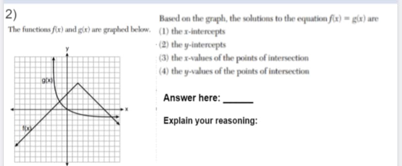 2)
The functions fx) and g(x) are graphed below. (1) the x-intercepts
Based on the graph, the solutions to the equation f(x) = g(x) are
(2) the y-intercepts
(3) the x-values of the points of intersection
(4) the y-values of the points of intersection
g(x)|
Answer here:
Explain your reasoning:

