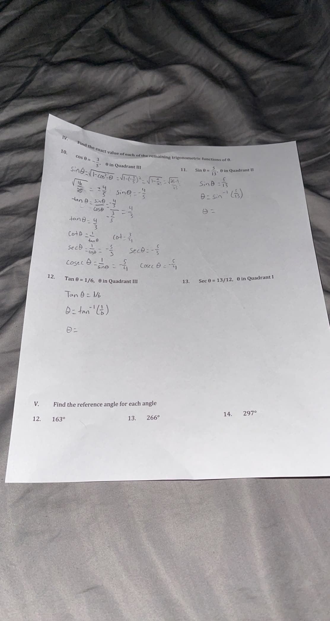 Find the exact value of each of the remaining trigonometric functions of 0.
IV.
10.
cos 8 =
0 in Quadrant III
Sin 0 =
e in Quadrant II
11.
13
Sind 3
16
25
Sine--
1-
Han 0=
Sino
Cose
니
3.
tane =4
Coto -L
cot:
tan e
Secd-L
Sece : -
Cosec
* Cosec e = -
sine
12.
Sec 0 = 13/12, e in Quadrant I
Tan 0 = 1/6, e in Quadrant III
13.
Tan 0= 6
0= tan )
V.
Find the reference angle for each angle
14.
297°
13.
266°
12.
163°
