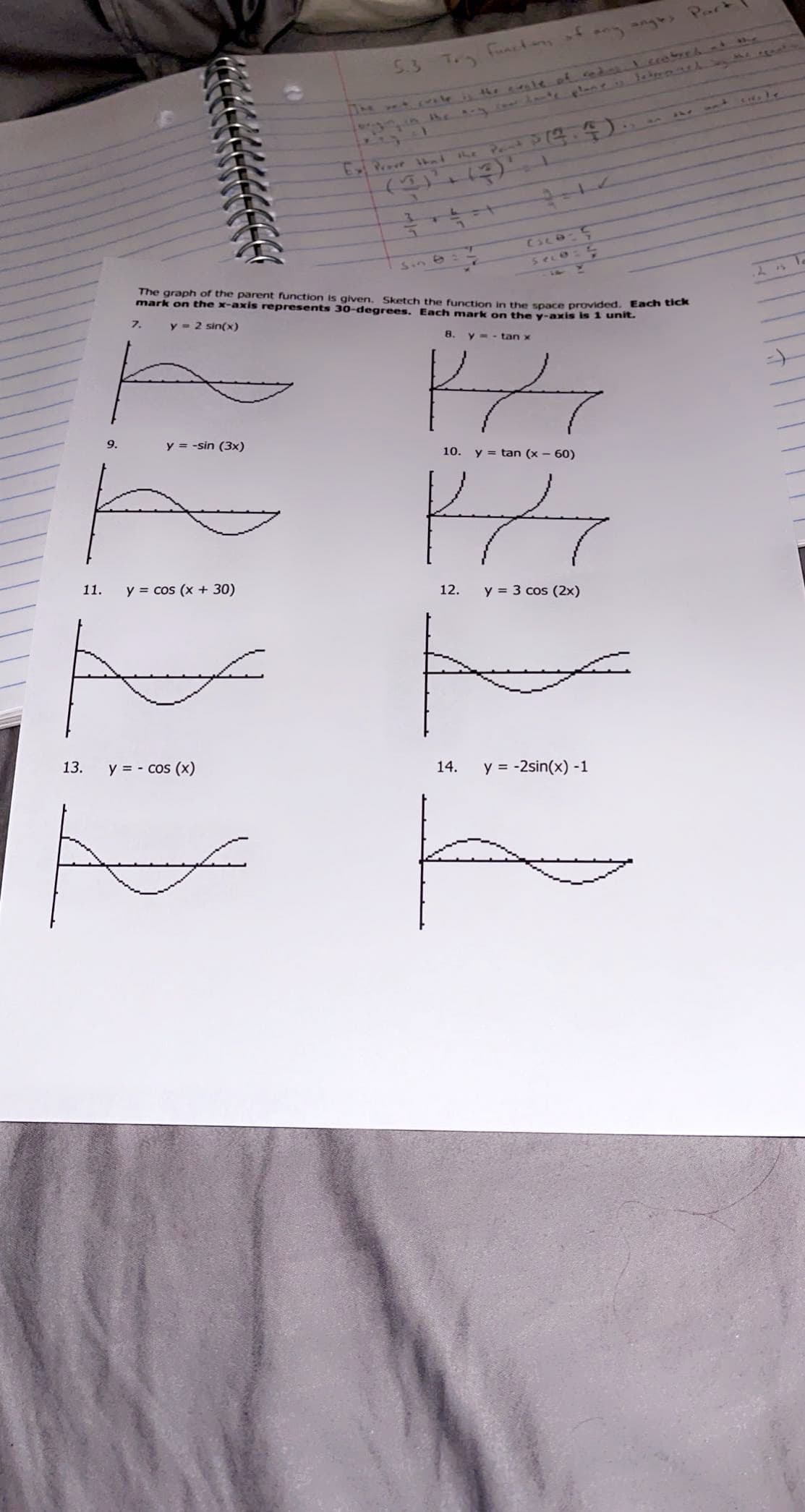 ne he ale of l.coebrch.nd.
n Amoteame. Jebrenth ts
5.3 T. functas fan n Par
1.
3.
ESCO-5
Sin &:
The graph of the parent function is given. Sketch the function in the space provided. Each tiek
mark on the x-axis represents 30-degrees. Each mark on the y-axis is 1 unit.
seco
7.
y = 2 sin(x)
8.
y - - tan x
9.
y = -sin (3x)
10. y = tan (x - 60)
11.
y = cos (x + 30)
12.
y = 3 cos (2x)
13.
y = - cos (x)
14.
y = -2sin(x) -1
