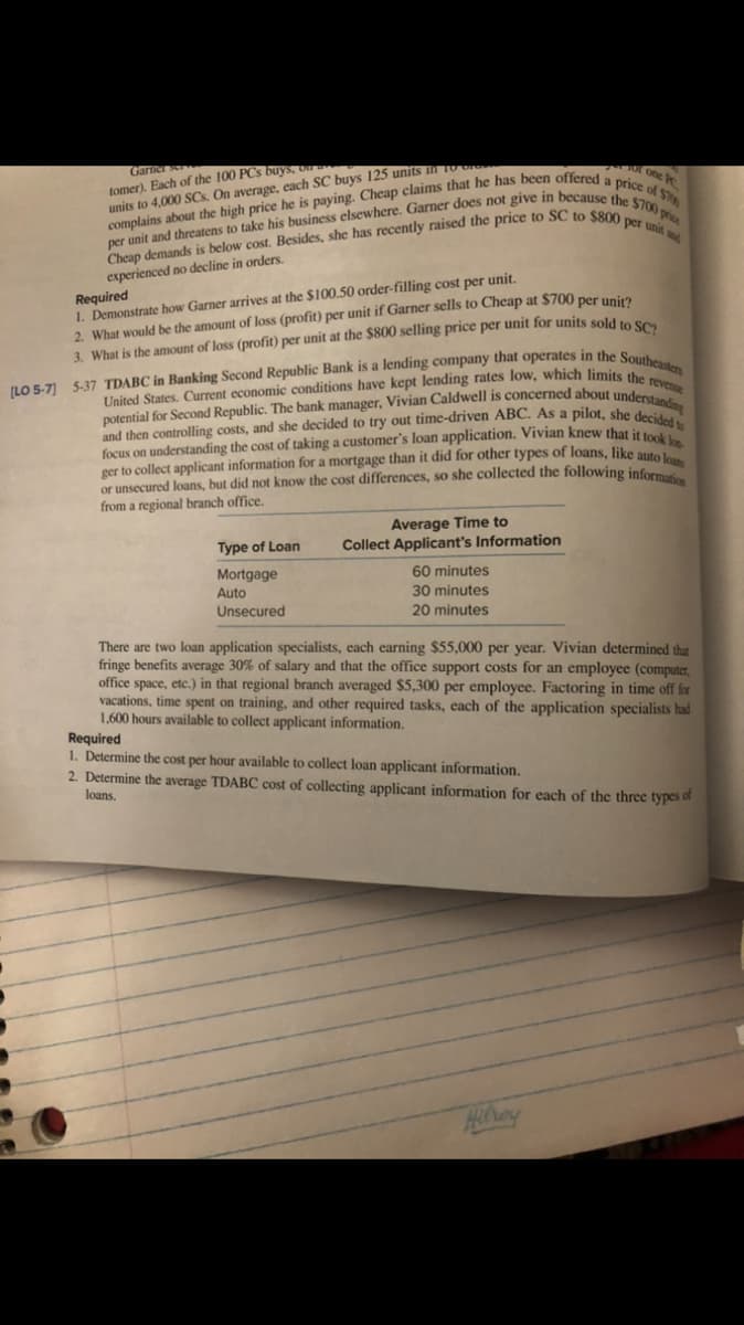 potential for Second Republic. The bank manager, Vivian Caldwell is concerned about understanding
and then controlling costs, and she decided to try out time-driven ABC. As a pilot, she decided to
Garier
tomer). Each of the 100 PCs buys,
units to 4,000 SCs. On average, each SC buys 125 units li TO GIG
OT one
experienced no decline in orders.
Required
1. Demonstrate how Garner arrives at the $100.50 order-filling cost per unit.
2. What would be the amount of loss (profit) per unit if Garner sells to Cheap at $700 per unia
3. What is the amount of loss (profit) per unit at the $800 selling price per unit for units sold to se
United States. Current economic conditions have kept lending rates low, which limits thes
focus on understanding the cost of taking a customer's loan application. Vivian knew that it toek
ger to collect applicant information for a mortgage than it did for other types of loans, like auto
or unsecured loans, but did not know the cost differences, so she collected the following inform
from a regional branch office.
Average Time to
Collect Applicant's Information
Type of Loan
Mortgage
60 minutes
Auto
30 minutes
Unsecured
20 minutes
There are two loan application specialists, each earning $55,000 per year. Vivian determined that
fringe benefits average 30% of salary and that the office support costs for an employee (computer,
office space, etc.) in that regional branch averaged $5,300 per employee. Factoring in time off for
vacations, time spent on training, and other required tasks, each of the application specialists had
1,600 hours available to collect applicant information.
Required
1. Determine the cost per hour available to collect loan applicant information.
2. Determine the average TDABC cost of collecting applicant information for each of the three types of
loans,
