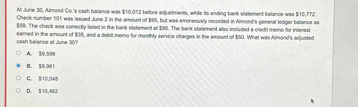 At June 30, Almond Co.'s cash balance was $10,012 before adjustments, while its ending bank statement balance was $10,772.
Check number 101 was issued June 2 in the amount of $95, but was erroneously recorded in Almond's general ledger balance as
$59. The check was correctly listed in the bank statement at $95. The bank statement also included a credit memo for interest
earned in the amount of $35, and a debit memo for monthly service charges in the amount of $50. What was Almond's adjusted
cash balance at June 30?
O A. $9,598
O B. $9,961
C. $10,048
D. $10,462
O