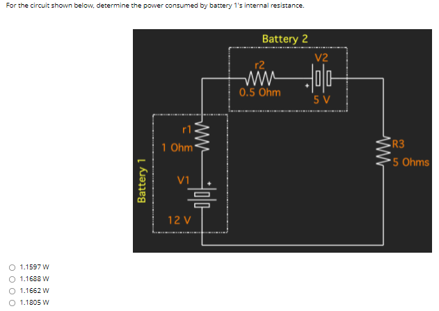 For the circuit shown below, determine the power consumed by battery 1's internal resistance.
Battery 2
V2
r2
0.5 Ohm
5 V
rl
R3
1 Ohm'
•5 Ohms
V1
12 V
O 1.1597 W
O 1.1688 W
O 1.1662 W
O 1.1805 W
Battery 1
ww
