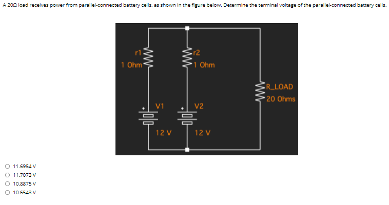 A 200 load receives power from parallel-connected battery cells, as shown in the figure below. Determine the terminal voltage of the parallel-connected battery cells.
r2
*1 Ohm
1 Ohm
CR_LOAD
• 20 Ohms
V1
V2
12 V
12 V
O 11.6954 V
O 11.7073 V
10.8875 V
O 10.6543 V
