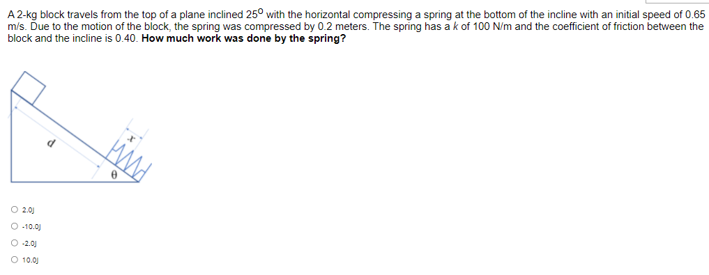 A 2-kg block travels from the top of a plane inclined 25° with the horizontal compressing a spring at the bottom of the incline with an initial speed of 0.65
m/s. Due to the motion of the block, the spring was compressed by 0.2 meters. The spring has a k of 100 N/m and the coefficient of friction between the
block and the incline is 0.40. How much work was done by the spring?
O 2.0)
O -10.0)
O 2.0)
O 10.0J
