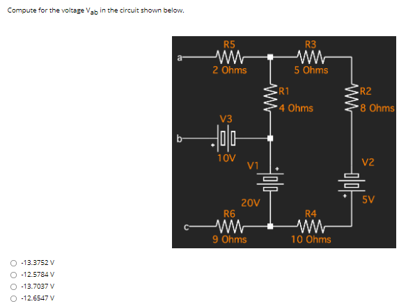 Compute for the voltage Vab in the circuit shown below.
R5
R3
2 Ohms
5 Ohms
R1
R2
4 Ohms
8 Ohms
V3
b-
10V
V1
V2
음
5V
20V
R6
R4
9 Ohms
10 Ohms
O 13.3752 V
O -12.5784 V
O -13.7037 V
O -12.6547 V
ww
