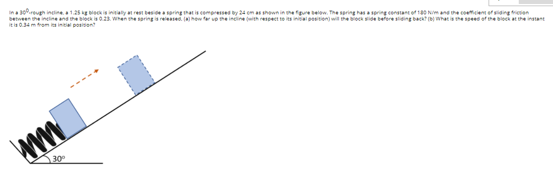 In a 300-rough incline, a 1.25 kg block is initially at rest beside a spring that is compressed by 24 cm as shown in the figure below. The spring has a spring constant of 180 N/m and the coefficient of sliding friction
between the incline and the block is 0.23. When the spring is released, (a) how far up the incline (with respect to its initial position) will the block slide before sliding back? (b) What is the speed of the block at the instant
it is 0.34 m from its initial position?
30°
