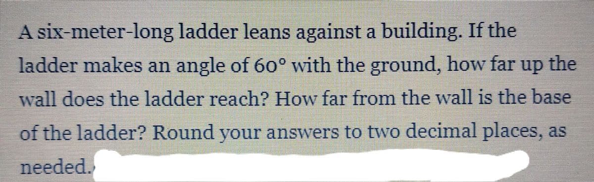 A six-meter-long ladder leans against a building. If the
ladder makes an angle of 60° with the ground, how far
up
the
wall does the ladder reach? How far from the wall is the base
of the ladder? Round your answers to two decimal places, as
needed.
