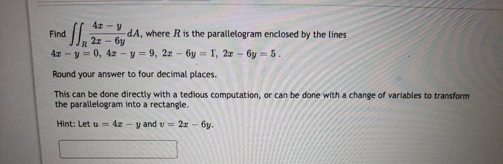 Find
4x y
11., 22
-dA, where R is the parallelogram enclosed by the lines
2x - 6y
4x - y = 0, 4x - y = 9, 2x - 6y= 1, 2x 6y = 5.
Round your answer to four decimal places.
This can be done directly with a tedious computation, or can be done with a change of variables to transform
the parallelogram into a rectangle.
Hint: Let u = 4xy and v= 2x - 6y.