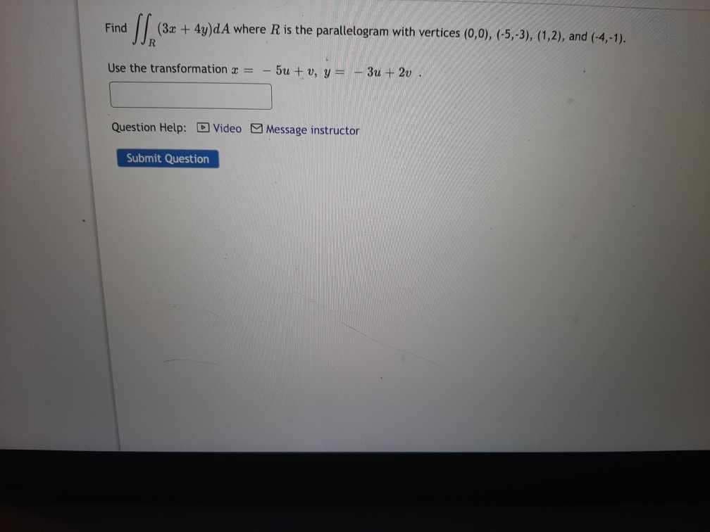 ff (32
(3x + 4y)dA where R is the parallelogram with vertices (0,0), (-5,-3), (1,2), and (-4,-1).
Use the transformation = - 5u + v, y = - 3u2v.
Find
Question Help: Video Message instructor
Submit Question