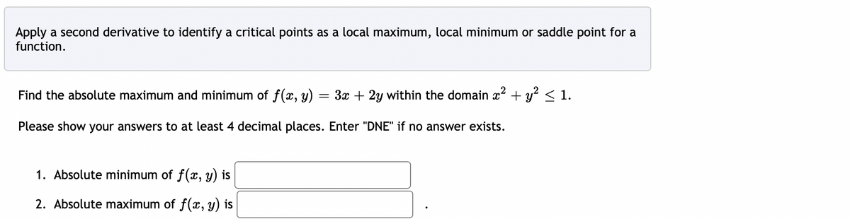 Apply a second derivative to identify a critical points as a local maximum, local minimum or saddle point for a
function.
Find the absolute maximum and minimum of f(x, y)
=
Please show your answers to at least 4 decimal places. Enter "DNE" if no answer exists.
3x + 2y within the domain x² + y² ≤ 1.
1. Absolute minimum of f(x, y) is
2. Absolute maximum of f(x, y) is