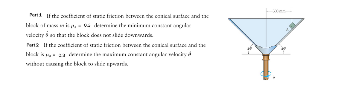 Part 1 If the coefficient of static friction between the conical surface and the
block of mass m is μ = 0.3 determine the minimum constant angular
velocity j so that the block does not slide downwards.
Part 2 If the coefficient of static friction between the conical surface and the
block is μ = 0.3 determine the maximum constant angular velocity
without causing the block to slide upwards.
45°
-300 mm-
A
45°