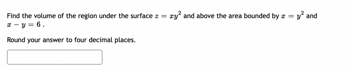 Find the volume of the region under the surface z =
x - y = 6.
Round your answer to four decimal places.
xy² and above the area bounded by x =
y² and