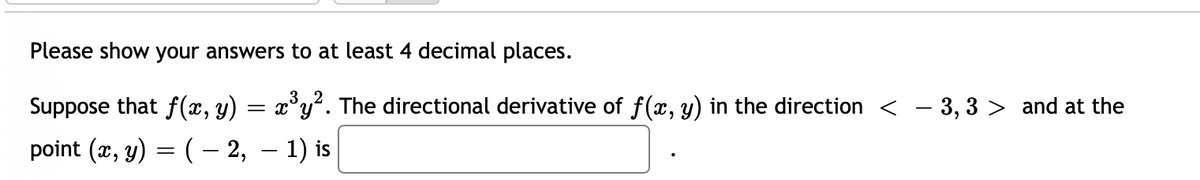 Please show your answers to at least 4 decimal places.
Suppose that f(x, y) = x³y². The directional derivative of f(x, y) in the direction < − 3, 3 > and at the
point (x, y) = ( − 2, − 1) is