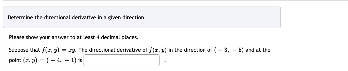 Determine the directional derivative in a given direction
Please show your answer to at least 4 decimal places.
Suppose that f(x, y)
xy. The directional derivative of f(x, y) in the direction of (-3,- 5) and at the
point (x, y) = ( − 4, − 1) is
=