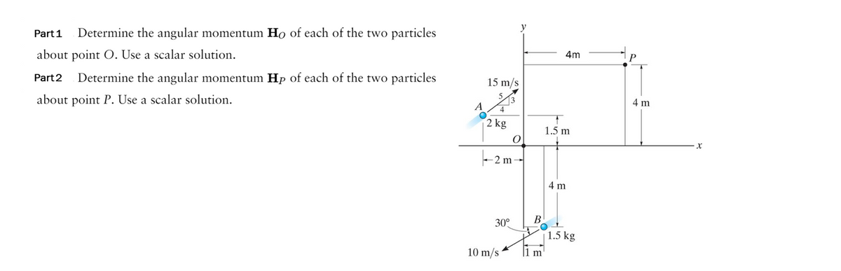 Part 1
Determine the angular momentum Ho of each of the two particles
about point O. Use a scalar solution.
Part 2
Determine the angular momentum Hp of each of the two particles
about point P. Use a scalar solution.
15 m/s
5
A 4
2 kg
3
-2 m
30°
10 m/s
y
O
B
1 m
4m
1.5 m
4 m
1.5 kg
4 m
X