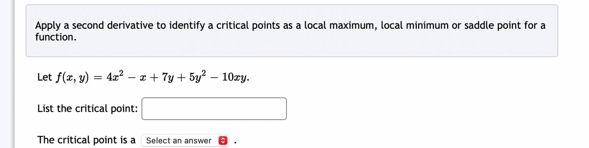 Apply a second derivative to identify a critical points as a local maximum, local minimum or saddle point for a
function.
Let f(x, y) 4x² − x + 7y + 5y² — 10xy.
=
List the critical point:
The critical point is a
Select an answer î