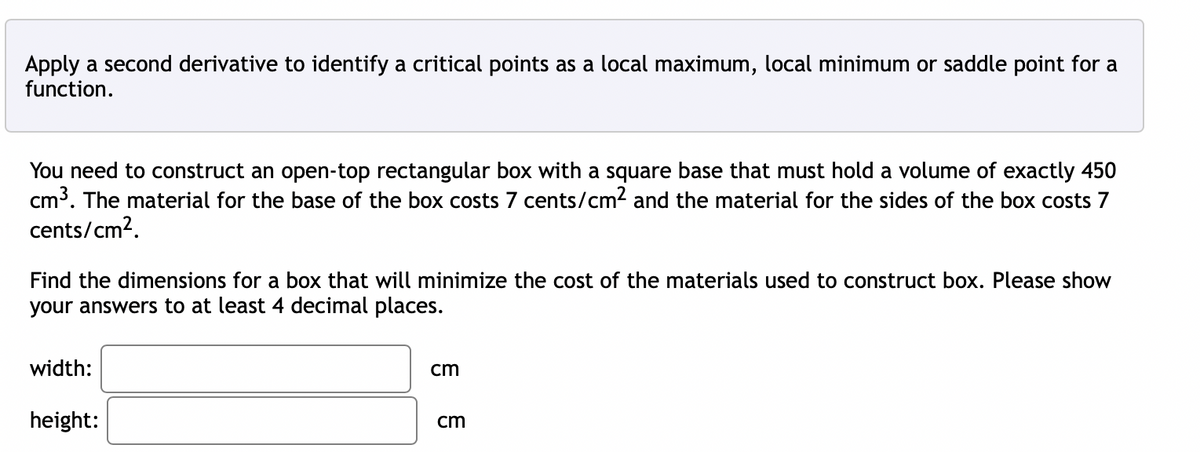 Apply a second derivative to identify a critical points as a local maximum, local minimum or saddle point for a
function.
You need to construct an open-top rectangular box with a square base that must hold a volume of exactly 450
cm³. The material for the base of the box costs 7 cents/cm² and the material for the sides of the box costs 7
cents/cm².
Find the dimensions for a box that will minimize the cost of the materials used to construct box. Please show
your answers to at least 4 decimal places.
width:
height:
cm
cm