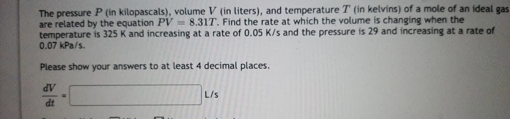 The pressure P (in kilopascals), volume V (in liters), and temperature T (in kelvins) of a mole of an ideal gas
are related by the equation PV = 8.317. Find the rate at which the volume is changing when the
temperature is 325 K and increasing at a rate of 0.05 K/s and the pressure is 29 and increasing at a rate of
0.07 kPa/s.
Please show your answers to at least 4 decimal places.
dV
dt
L/s