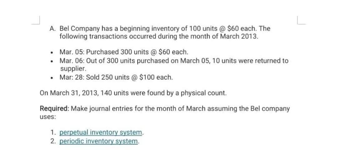 A. Bel Company has a beginning inventory of 100 units @ $60 each. The
following transactions occurred during the month of March 2013.
Mar. 05: Purchased 300 units @ $60 each.
Mar. 06: Out of 300 units purchased on March 05, 10 units were returned to
supplier.
• Mar: 28: Sold 250 units @ $100 each.
On March 31, 2013, 140 units were found by a physical count.
Required: Make journal entries for the month of March assuming the Bel company
uses:
.
.
1. perpetual inventory system.
2. periodic inventory system.