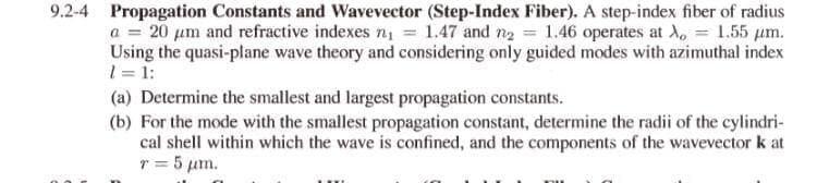 9.2-4 Propagation Constants and Wavevector (Step-Index Fiber). A step-index fiber of radius
a = 20 um and refractive indexes n = 1.47 and n2 = 1.46 operates at d, = 1.55 um.
Using the quasi-plane wave theory and considering only guided modes with azimuthal index
1 = 1:
(a) Determine the smallest and largest propagation constants.
(b) For the mode with the smallest propagation constant, determine the radii of the cylindri-
cal shell within which the wave is confined, and the components of the wavevector k at
r = 5 um.
