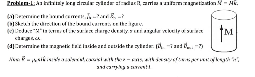 Problem-1: An infinitely long circular cylinder of radius R, carries a uniform magnetization M = Mk.
(a) Determine the bound currents, Jb =? and K, =?
(b) Sketch the direction of the bound currents on the figure.
(c) Deduce "M" in terms of the surface charge density, o and angular velocity of surface
charges, w.
(d) Determine the magnetic field inside and outside the cylinder. (Bin =? and Bout =?)
M
Hint: B = Honlk inside a solenoid, coaxial with the z – axis, with density of turns per unit of length "n",
and carrying a current I.
