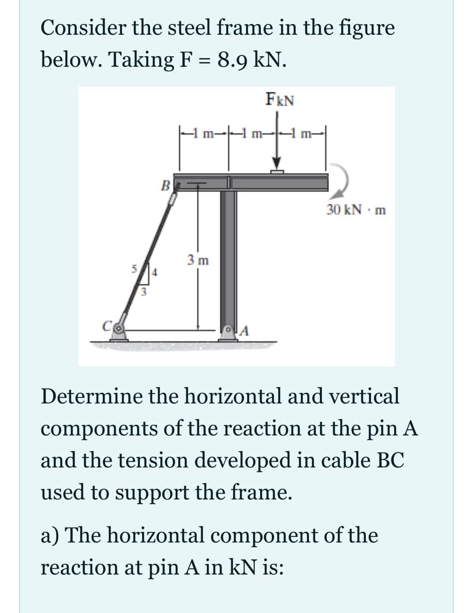 Consider the steel frame in the figure
below. Taking F = 8.9 kN.
FkN
m-
30 kN · m
3 m
4
Determine the horizontal and vertical
components of the reaction at the pin A
and the tension developed in cable BC
used to support the frame.
a) The horizontal component of the
reaction at pin A in kN is:
