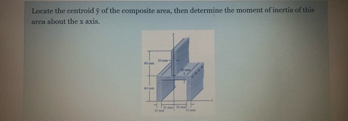 Locate the centroid y of the composite area, then determine the moment of inertia of this
area about the x axis.
10 mm-
60 mm
10 mm
6 0 0 0
60 mm
30 mm
10 mm
30 mm
10 mm
