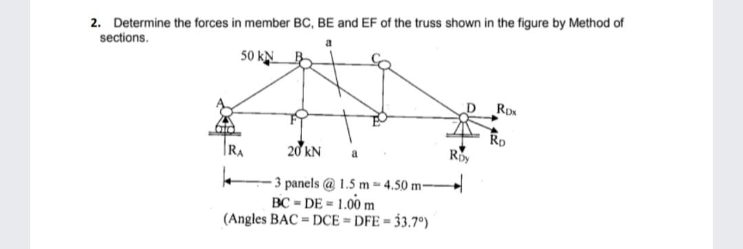 2. Determine the forces in member BC, BE and EF of the truss shown in the figure by Method of
sections.
a
50 kN
atd
20 kN
3 panels @ 1.5 m-4.50 m--
BC=DE = 1.00 m
(Angles BAC DCE = DFE = 33.7°)
RA
a
RDY
RDN
Ro