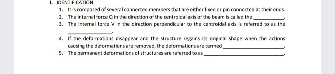 I. IDENTIFICATION.
1. It is composed of several connected members that are either fixed or pin connected at their ends.
2. The internal force Q in the direction of the centroidal axis of the beam is called the
3. The internal force V in the direction perpendicular to the centroidal axis is referred to as the
4. If the deformations disappear and the structure regains its original shape when the actions
causing the deformations are removed, the deformations are termed
5. The permanent deformations of structures are referred to as