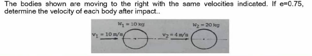 The bodies shown are moving to the right with the same velocities indicated. If e=0.75,
determine the velocity of each body after impact..
W = 10 log
W2 = 20 kg
V1 = 10 m/s
V2 4 m/s
