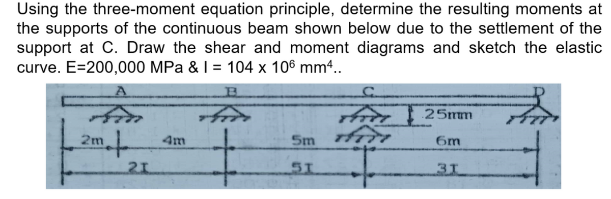 Using the three-moment equation principle, determine the resulting moments at
the supports of the continuous beam shown below due to the settlement of the
support at C. Draw the shear and moment diagrams and sketch the elastic
curve. E=200,000 MPa & I = 104 x 106 mm4..
%D
i 25mm
2m
Sm
4m
6m
31
