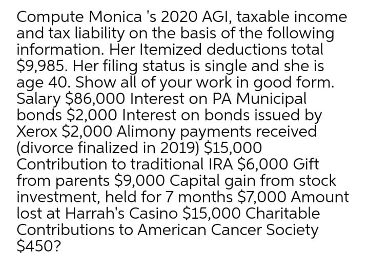 Compute Monica 's 2020 AGI, taxable income
and tax liability on the basis of the following
information. Her Itemized deductions total
$9,985. Her filing status is single and she is
age 40. Show all of your work in good form.
Salary $86,000 Interest on PA Municipal
bonds $2,000 Interest on bonds issued by
Xerox $2,000 Alimony payments received
(divorce finalized in 2019) $15,000
Contribution to traditional IRA $6,000 Gift
from parents $9,000 Capital gain from stock
investment, held for 7 months $7,000 Amount
lost at Harrah's Casino $15,000 Charitable
Contributions to American Cancer Society
$450?
