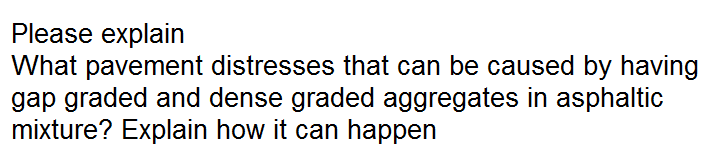 Please explain
What pavement distresses that can be caused by having
gap graded and dense graded aggregates in asphaltic
mixture? Explain how it can happen
