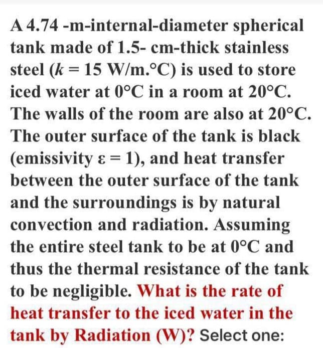 A 4.74 -m-internal-diameter spherical
tank made of 1.5- cm-thick stainless
steel (k = 15 W/m.°C) is used to store
iced water at 0°C in a room at 20°C.
The walls of the room are also at 20°C.
The outer surface of the tank is black
(emissivity ɛ = 1), and heat transfer
between the outer surface of the tank
and the surroundings is by natural
convection and radiation. Assuming
the entire steel tank to be at 0°C and
thus the thermal resistance of the tank
to be negligible. What is the rate of
heat transfer to the iced water in the
tank by Radiation (W)? Select one:
