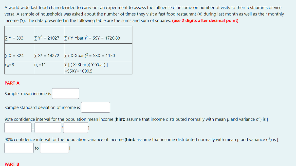 A world wide fast food chain decided to carry out an experiment to assess the influence of income on number of visits to their restaurants or vice
versa. A sample of households was asked about the number of times they visit a fast food restaurant (X) during last month as well as their monthly
income (Y). The data presented in the following table are the sums and sum of squares. (use 2 digits after decimal point)
5Y = 393
5Y2 = 21027 5(Y-Ybar )? = SSY = 1720.88
EX = 324
Ex2 = 14272 E(X-Xbar )? = SSX = 1150
E[(X-Xbar )( Y-Ybar) ]
|=SSXY=1090.5
nx=8
ny=11
PART A
Sample mean income is
Sample standard deviation of income is
90% confidence interval for the population mean income (hint: assume that income distributed normally with mean u and variance o2) is [
90% confidence interval for the population variance of income (hint: assume that income distributed normally with mean u and variance o?) is [
to
PART B
