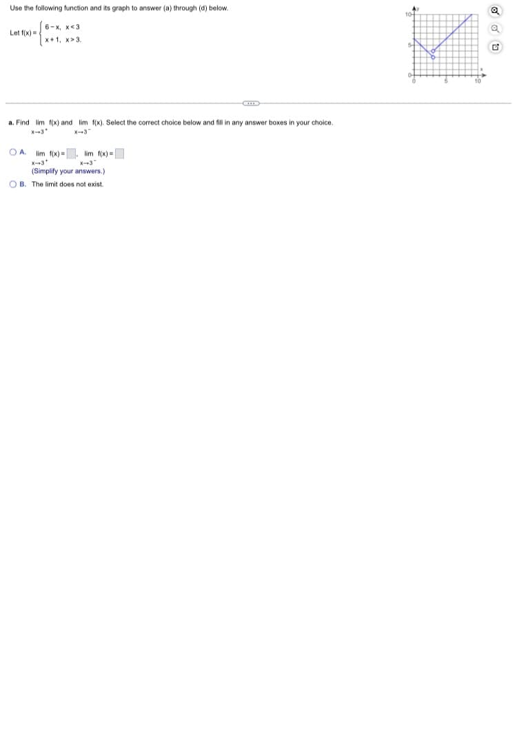 Use the following function and its graph to answer (a) through (d) below.
Let f(x)=
6-x. x<3
x+1, x>3.
a. Find lim f(x) and lim f(x). Select the correct choice below and fill in any answer boxes in your choice.
X-3*
x-3
O A.
lim f(x)= lim f(x) =
X-3*
x-3
(Simplify your answers.)
OB.
The limit does not exist.
Q
G
