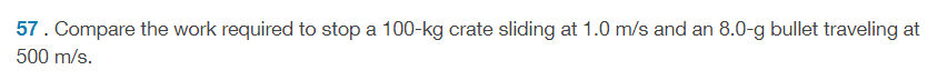 57. Compare the work required to stop a 100-kg crate sliding at 1.0 m/s and an 8.0-g bullet traveling at
500 m/s.
