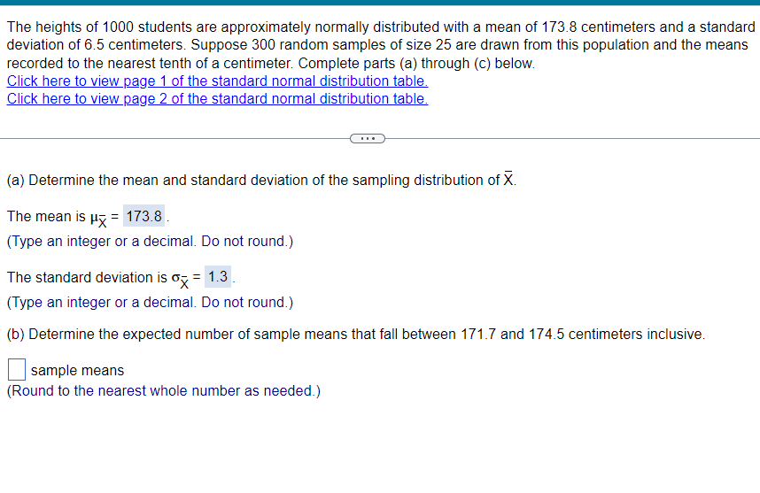 The heights of 1000 students are approximately normally distributed with a mean of 173.8 centimeters and a standard
deviation of 6.5 centimeters. Suppose 300 random samples of size 25 are drawn from this population and the means
recorded to the nearest tenth of a centimeter. Complete parts (a) through (c) below.
Click here to view page 1 of the standard normal distribution table.
Click here to view page 2 of the standard normal distribution table.
(a) Determine the mean and standard deviation of the sampling distribution of X.
The mean is μx = 173.8 .
(Type an integer or a decimal. Do not round.)
The standard deviation is σ = 1.3.
(Type an integer or a decimal. Do not round.)
(b) Determine the expected number of sample means that fall between 171.7 and 174.5 centimeters inclusive.
sample means
(Round to the nearest whole number as needed.)