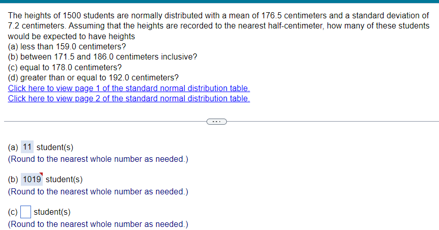 The heights of 1500 students are normally distributed with a mean of 176.5 centimeters and a standard deviation of
7.2 centimeters. Assuming that the heights are recorded to the nearest half-centimeter, how many of these students
would be expected to have heights
(a) less than 159.0 centimeters?
(b) between 171.5 and 186.0 centimeters inclusive?
(c) equal to 178.0 centimeters?
(d) greater than or equal to 192.0 centimeters?
Click here to view page 1 of the standard normal distribution table.
Click here to view page 2 of the standard normal distribution table.
(a) 11 student(s)
(Round to the nearest whole number as needed.)
(b) 1019 student(s)
(Round to the nearest whole number as needed.)
(c) ☐ student(s)
(Round to the nearest whole number as needed.)