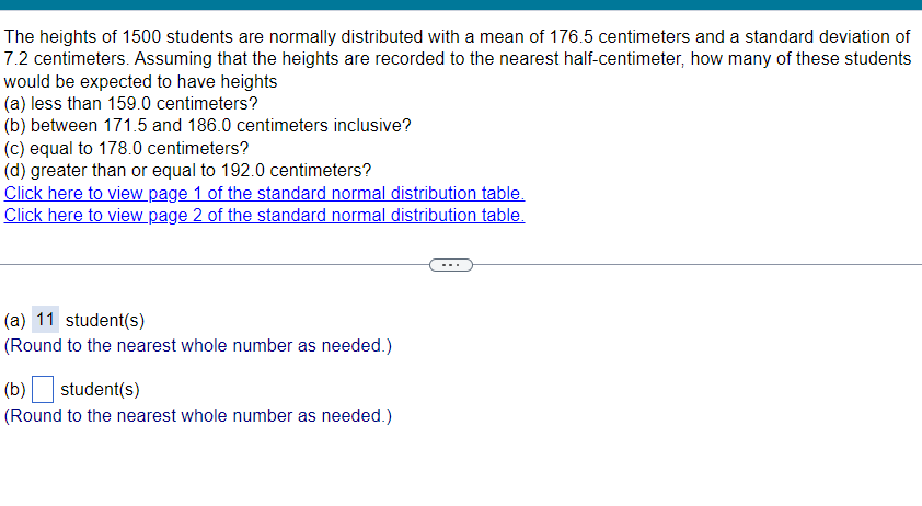 The heights of 1500 students are normally distributed with a mean of 176.5 centimeters and a standard deviation of
7.2 centimeters. Assuming that the heights are recorded to the nearest half-centimeter, how many of these students
would be expected to have heights
(a) less than 159.0 centimeters?
(b) between 171.5 and 186.0 centimeters inclusive?
(c) equal to 178.0 centimeters?
(d) greater than or equal to 192.0 centimeters?
Click here to view page 1 of the standard normal distribution table.
Click here to view page 2 of the standard normal distribution table.
(a) 11 student(s)
(Round to the nearest whole number as needed.)
(b) ☐ student(s)
(Round to the nearest whole number as needed.)