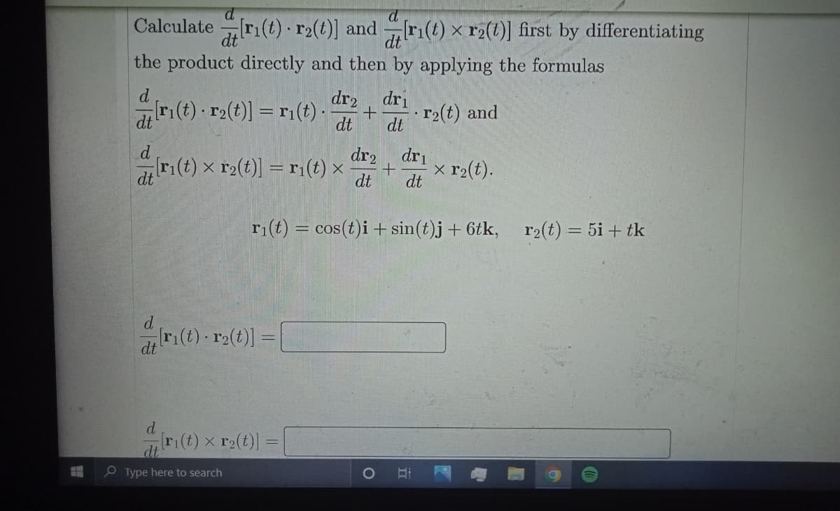 Calculate ri(t) · r2(t)] and ri(t) x r2(t)] first by differentiating
dt
the product directly and then by applying the formulas
d
r(t) r2(t)] = r1(t) -
dr2
dri
dt
r2(t) and
dt
d.
(t) x r2(t)] = r(t) ×
dr2, dri
x r2(t).
dt
dt
dt
ri(t) = cos(t)i + sin(t)j+ 6tk, r2(t) = 5i + tk
d
r(t) r2(t)] =
dt
ri(t) x r2(t)]:
dt
e Type here to search
