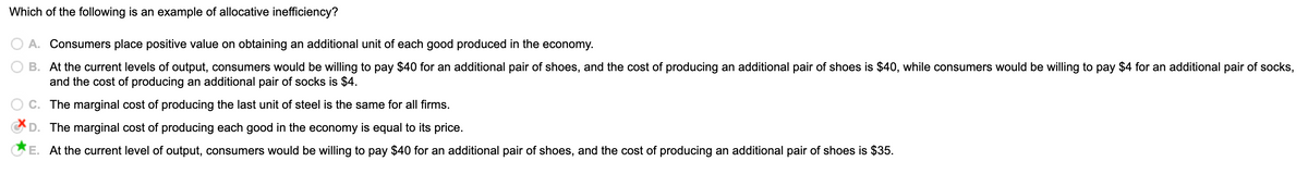 Which of the following is an example of allocative inefficiency?
O A. Consumers place positive value on obtaining an additional unit of each good produced in the economy.
B. At the current levels of output, consumers would be willing to pay $40 for an additional pair of shoes, and the cost of producing an additional pair of shoes is $40, while consumers would be willing to pay $4 for an additional pair of socks,
and the cost of producing an additional pair of socks is $4.
O C. The marginal cost of producing the last unit of steel is the same for all firms.
D. The marginal cost of producing each good in the economy is equal to its price.
E. At the current level of output, consumers would be willing to pay $40 for an additional pair of shoes, and the cost of producing an additional pair of shoes is $35.
