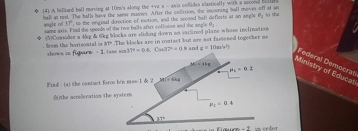 * (4) A billiard ball moving at 10m/s along the +ve x - axis collides elastically with a second billiar
ball at rest. The balls have the same masses. After the collision, the incoming ball moves off at an
angle of 37°, to the original direction of motion, and the second ball deflects at an angle 02 to the
same axis. Find the speeds of the two balls after collision and the angle 02
* (5)Consider a 4kg & 6kg blocks are sliding down an inclined plane whose inclination
. from the horizontal is 370 .The blocks are in contact but are not fastened together as
shown in figure
- 1. (use sin370 = 0.6, Cos370 = 0.8 andg = 10m/s2)
Federal Democratic
Ministry of Educatic
M1= 4kg
H1 = 0.2
Find : (a) the contact force b/n mss-1 & 2 M2= 6kg
(b)the acceleration the system.
H2 = 0.4
370
nhoun in Fíaure - 2. in order
