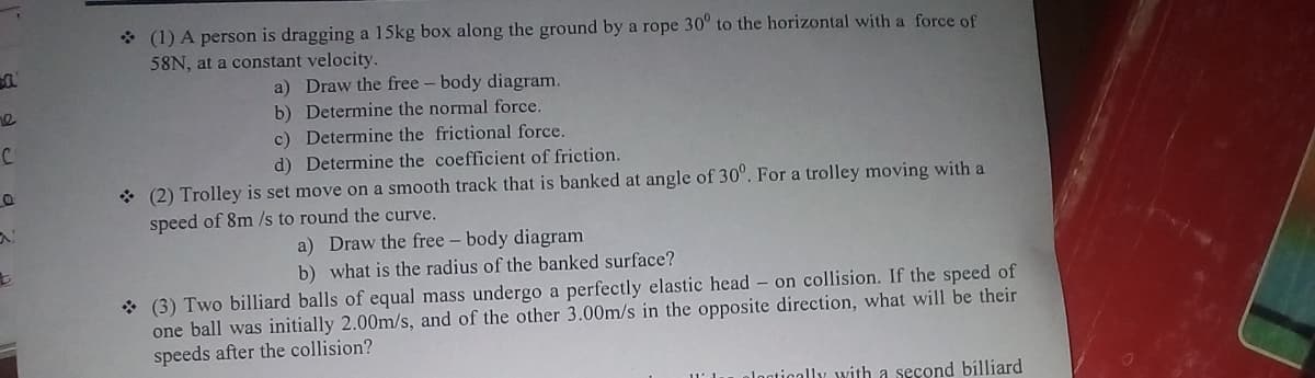 * (1) A person is dragging a 15kg box along the ground by a rope 30° to the horizontal with a force of
58N, at a constant velocity.
a) Draw the free - body diagram.
b) Determine the normal force.
c) Determine the frictional force.
d) Determine the coefficient of friction.
C.
* (2) Trolley is set move on a smooth track that is banked at angle of 30°. For a trolley moving with a
speed of 8m /s to round the curve.
a) Draw the free - body diagram
b) what is the radius of the banked surface?
* (3) Two billiard balls of equal mass undergo a perfectly elastic head – on collision. If the speed of
one ball was initially 2.00m/s, and of the other 3.00m/s in the opposite direction, what will be their
speeds after the collision?
11' 1.
ologtically with a second billiard
